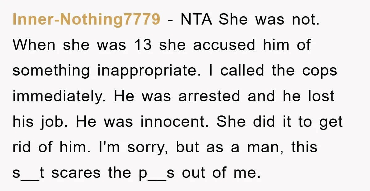 Inner-Nothing7779 − NTA She was not. When she was 13 she accused him of something inappropriate. I called the cops immediately. He was arrested and he lost his job. He...