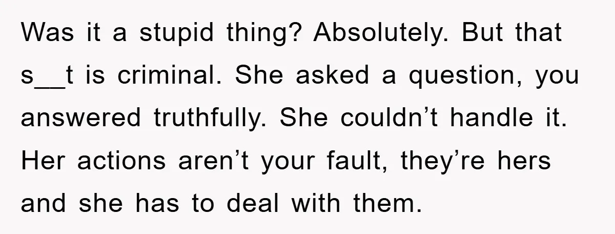 Was it a stupid thing? Absolutely. But that s__t is criminal. She asked a question, you answered truthfully. She couldn’t handle it. Her actions aren’t your fault, they’re hers and...