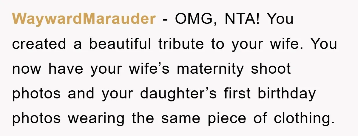 WaywardMarauder − OMG, NTA! You created a beautiful tribute to your wife. You now have your wife’s maternity shoot photos and your daughter’s first birthday photos wearing the same piece...
