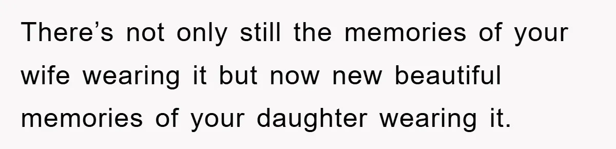 There’s not only still the memories of your wife wearing it but now new beautiful memories of your daughter wearing it.