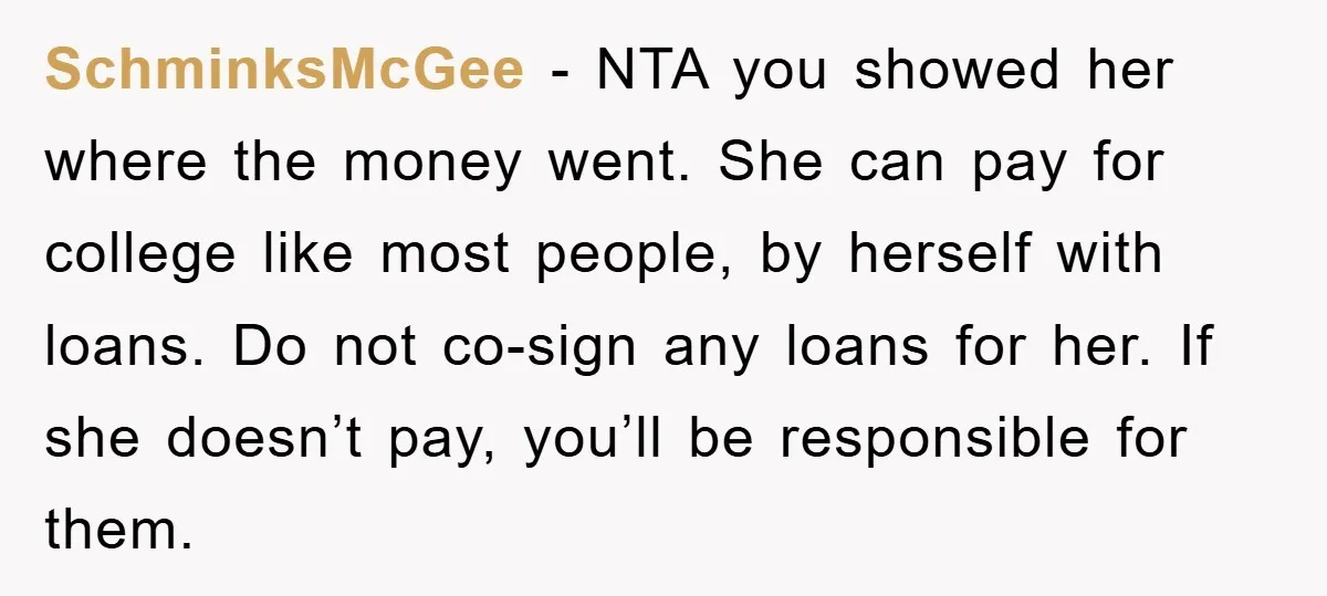 SchminksMcGee − NTA you showed her where the money went. She can pay for college like most people, by herself with loans. Do not co-sign any loans for her. If...