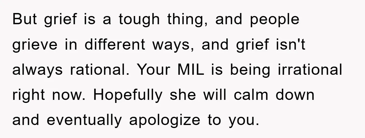 But grief is a tough thing, and people grieve in different ways, and grief isn't always rational. Your MIL is being irrational right now. Hopefully she will calm down and...