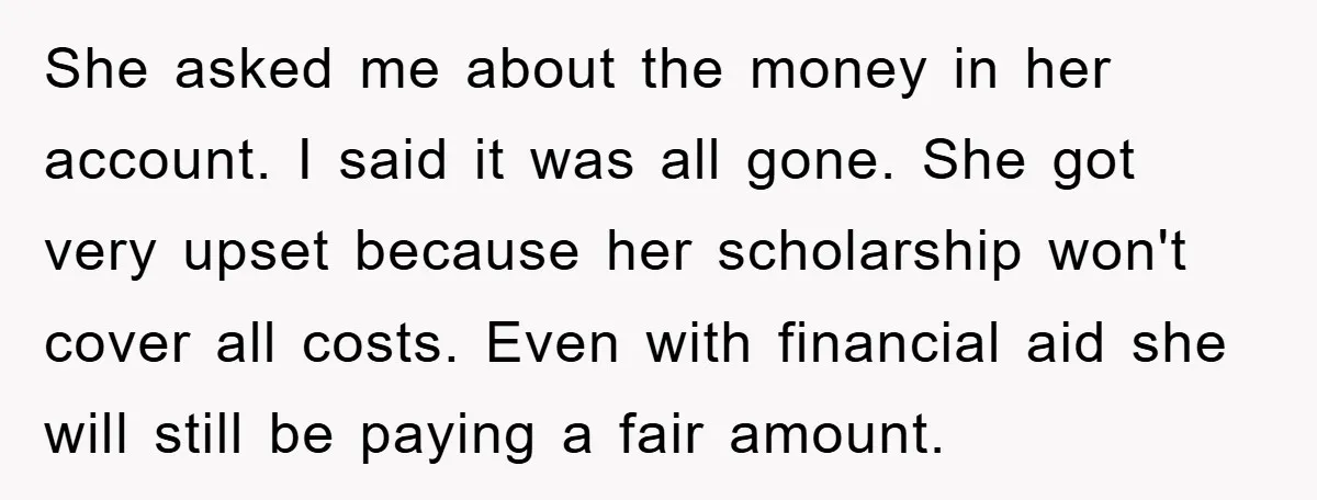 She asked me about the money in her account. I said it was all gone. She got very upset because her scholarship won't cover all costs. Even with financial aid...