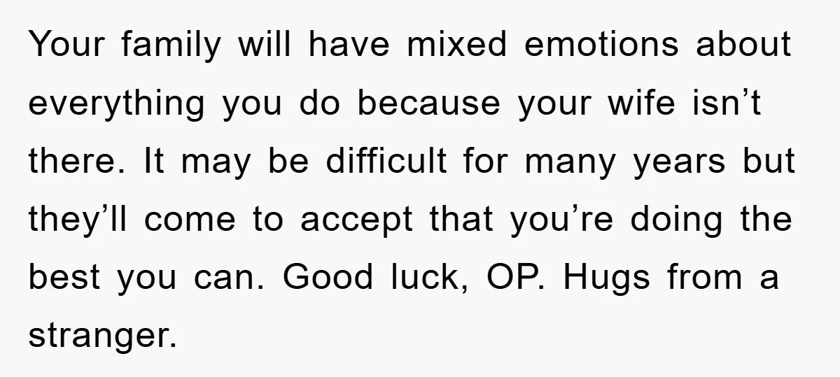 Your family will have mixed emotions about everything you do because your wife isn’t there. It may be difficult for many years but they’ll come to accept that you’re doing...