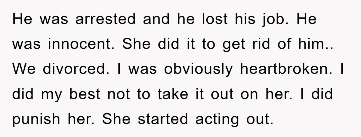 He was arrested and he lost his job. He was innocent. She did it to get rid of him.. We divorced. I was obviously heartbroken. I did my best not...