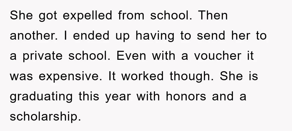 She got expelled from school. Then another. I ended up having to send her to a private school. Even with a voucher it was expensive. It worked though. She is...