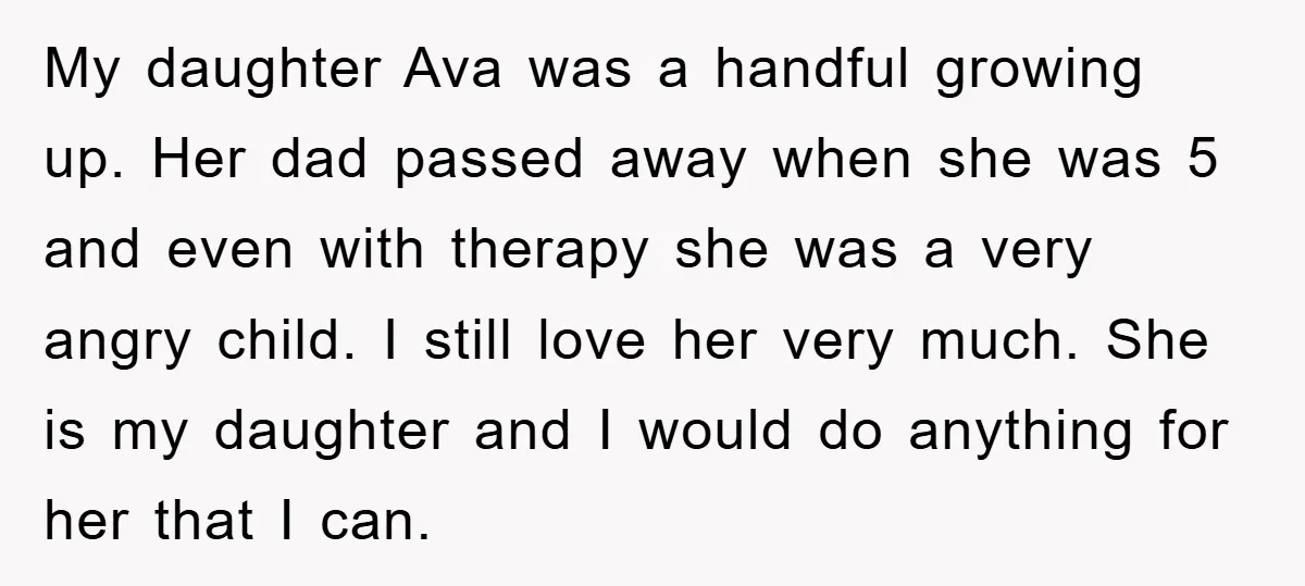 My daughter Ava was a handful growing up. Her dad passed away when she was 5 and even with therapy she was a very angry child. I still love her...