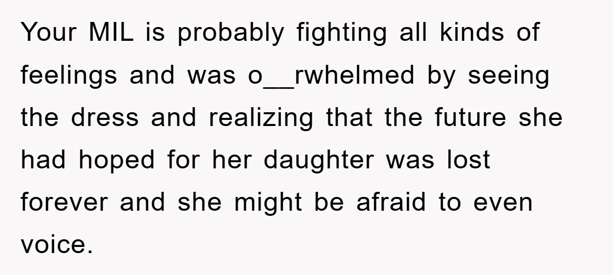 Your MIL is probably fighting all kinds of feelings and was o__rwhelmed by seeing the dress and realizing that the future she had hoped for her daughter was lost forever...