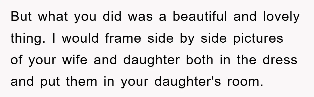 But what you did was a beautiful and lovely thing. I would frame side by side pictures of your wife and daughter both in the dress and put them in...
