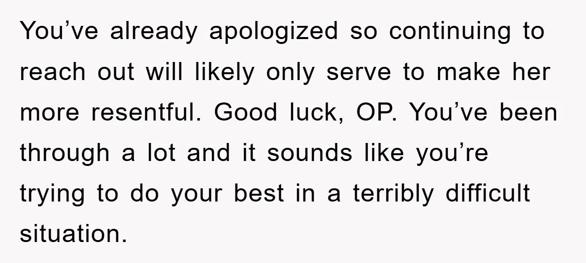 You’ve already apologized so continuing to reach out will likely only serve to make her more resentful. Good luck, OP. You’ve been through a lot and it sounds like you’re...