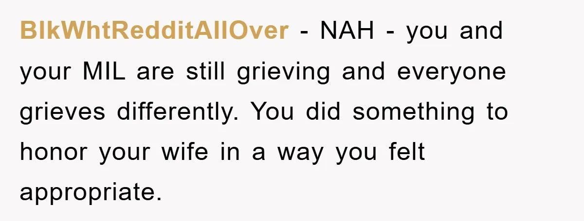 BlkWhtRedditAllOver − NAH - you and your MIL are still grieving and everyone grieves differently. You did something to honor your wife in a way you felt appropriate.