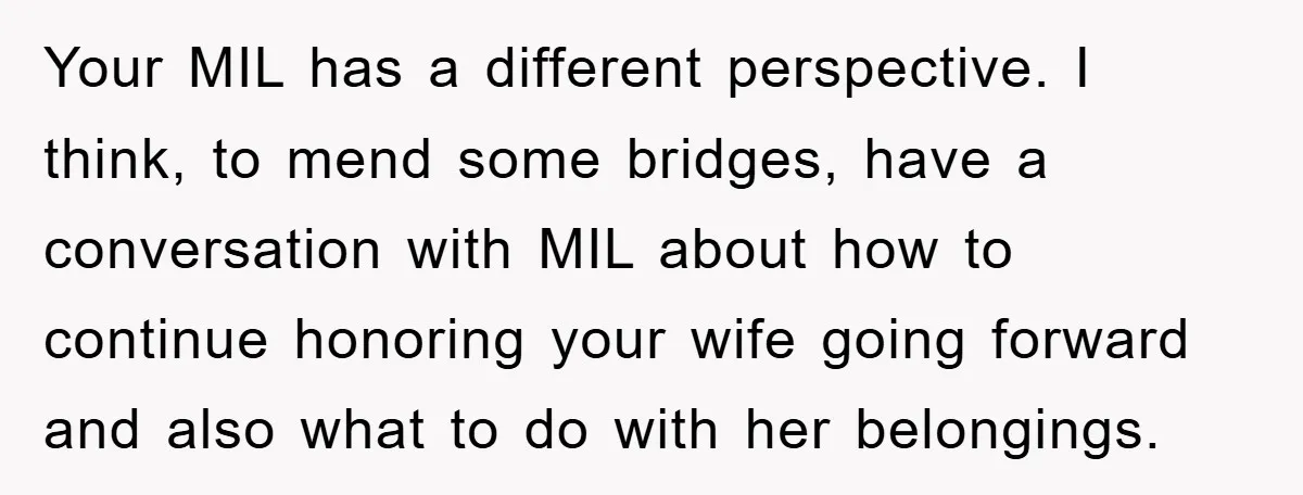 Your MIL has a different perspective. I think, to mend some bridges, have a conversation with MIL about how to continue honoring your wife going forward and also what to...