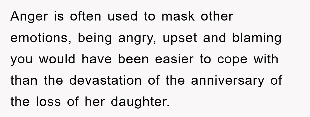 Anger is often used to mask other emotions, being angry, upset and blaming you would have been easier to cope with than the devastation of the anniversary of the loss...