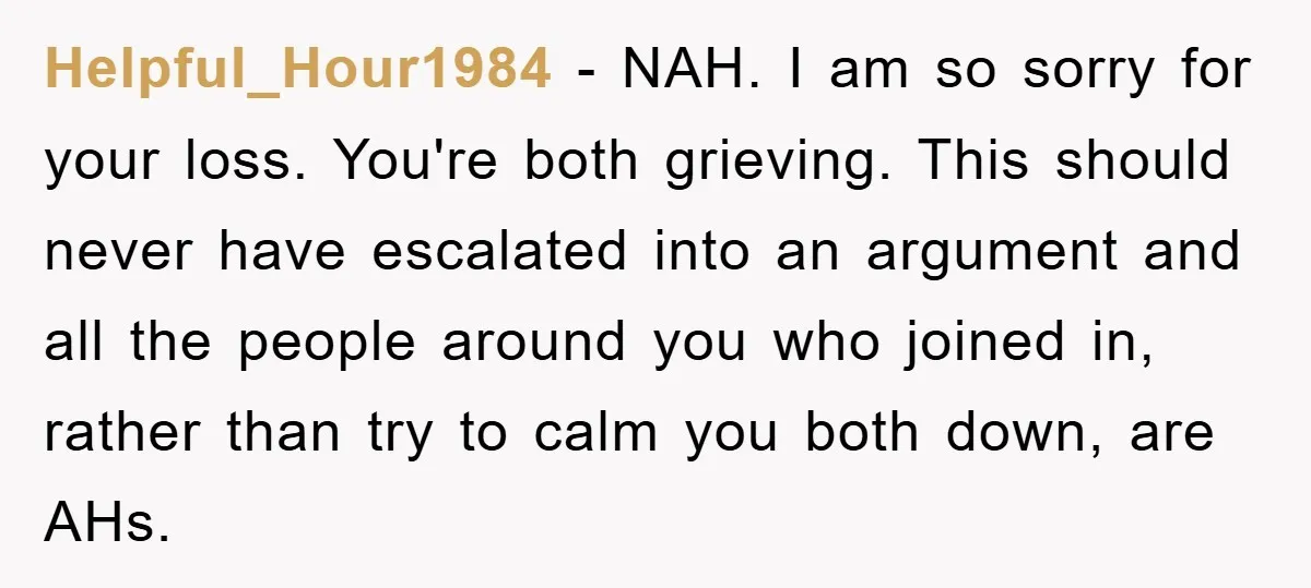 Helpful_Hour1984 − NAH. I am so sorry for your loss. You're both grieving. This should never have escalated into an argument and all the people around you who joined in,...
