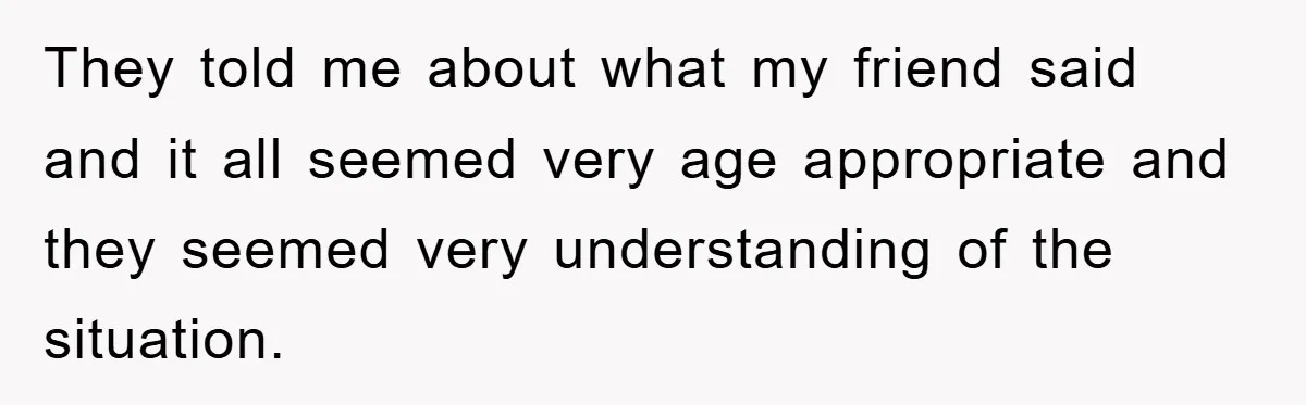 They told me about what my friend said and it all seemed very age appropriate and they seemed very understanding of the situation.