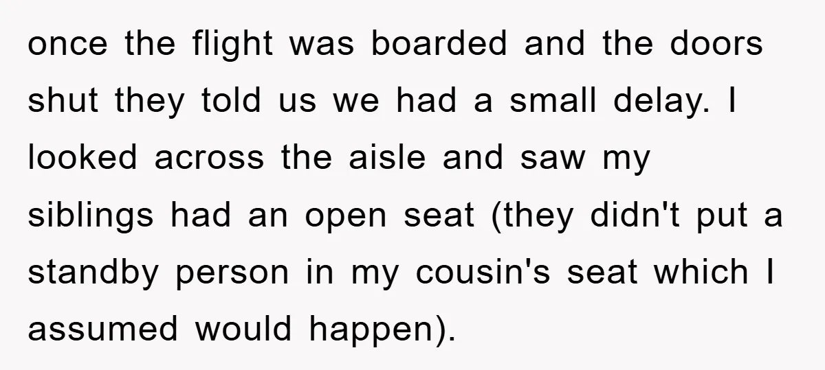 once the flight was boarded and the doors shut they told us we had a small delay. I looked across the aisle and saw my siblings had an open seat...