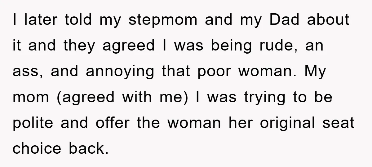I later told my stepmom and my Dad about it and they agreed I was being rude, an ass, and annoying that poor woman. My mom (agreed with me) I...