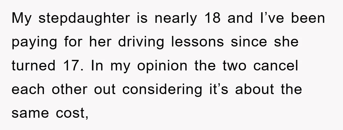 My stepdaughter is nearly 18 and I’ve been paying for her driving lessons since she turned 17. In my opinion the two cancel each other out considering it’s about the...