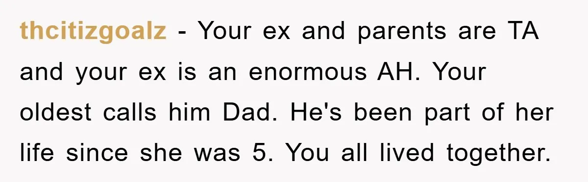 thcitizgoalz − Your ex and parents are TA and your ex is an enormous AH. Your oldest calls him Dad. He's been part of her life since she was 5....