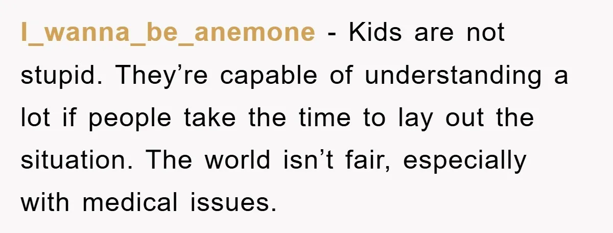I_wanna_be_anemone − Kids are not stupid. They’re capable of understanding a lot if people take the time to lay out the situation. The world isn’t fair, especially with medical issues.