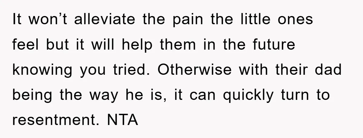 It won’t alleviate the pain the little ones feel but it will help them in the future knowing you tried. Otherwise with their dad being the way he is, it...