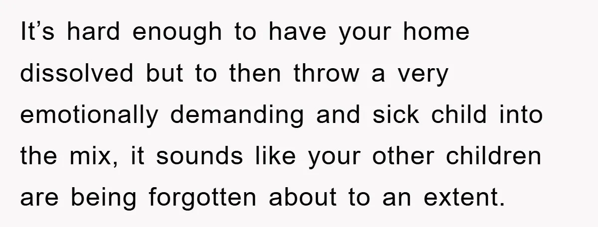 It’s hard enough to have your home dissolved but to then throw a very emotionally demanding and sick child into the mix, it sounds like your other children are being...