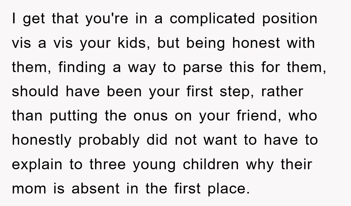 I get that you're in a complicated position vis a vis your kids, but being honest with them, finding a way to parse this for them, should have been your...