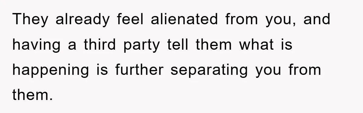 They already feel alienated from you, and having a third party tell them what is happening is further separating you from them.