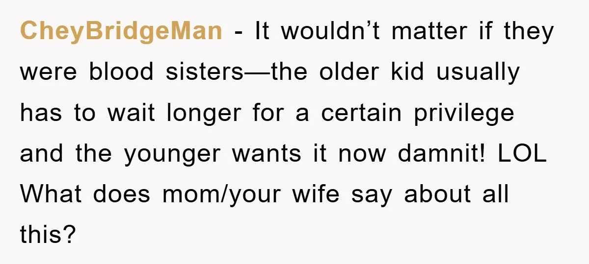 CheyBridgeMan − It wouldn’t matter if they were blood sisters—the older kid usually has to wait longer for a certain privilege and the younger wants it now damnit! LOL What...