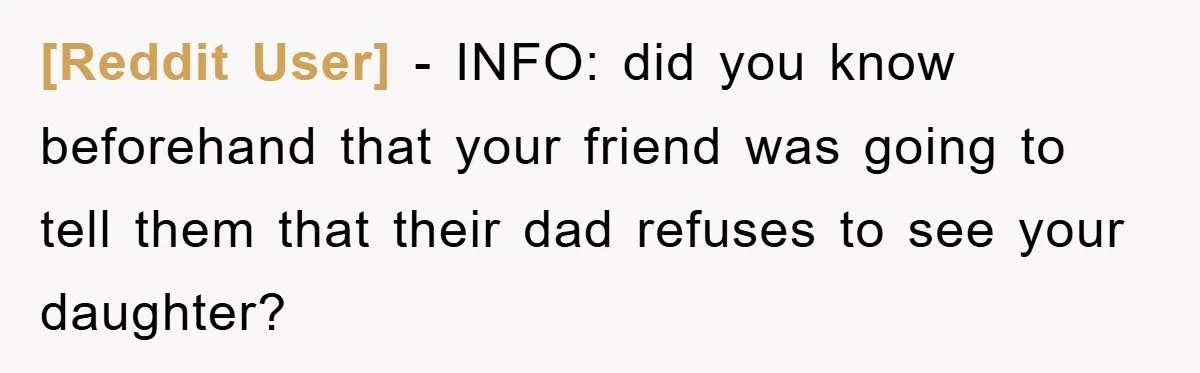 [Reddit User] − INFO: did you know beforehand that your friend was going to tell them that their dad refuses to see your daughter?