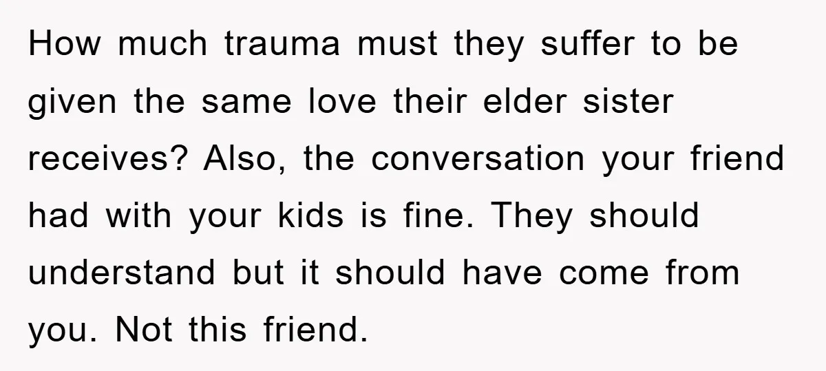 How much trauma must they suffer to be given the same love their elder sister receives? Also, the conversation your friend had with your kids is fine. They should understand...
