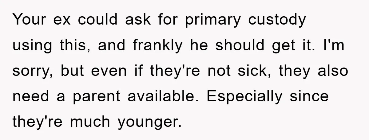 Your ex could ask for primary custody using this, and frankly he should get it. I'm sorry, but even if they're not sick, they also need a parent available. Especially...