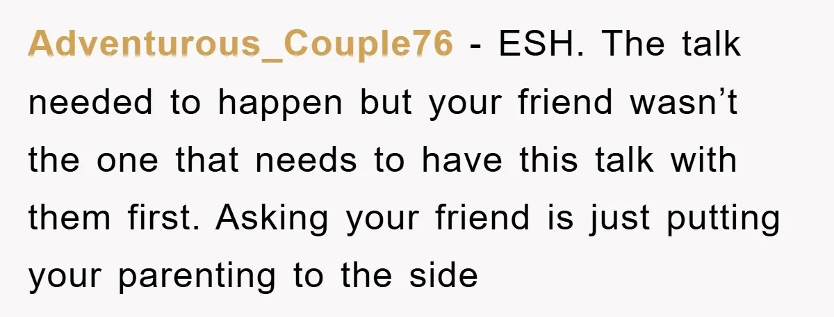 Adventurous_Couple76 − ESH. The talk needed to happen but your friend wasn’t the one that needs to have this talk with them first. Asking your friend is just putting your...