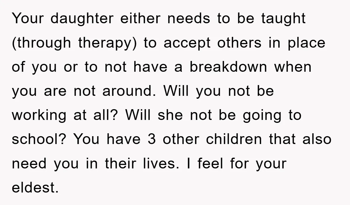 Your daughter either needs to be taught (through therapy) to accept others in place of you or to not have a breakdown when you are not around. Will you not...