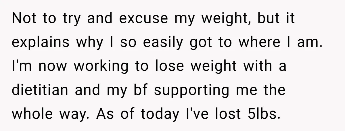 Not to try and excuse my weight, but it explains why I so easily got to where I am. I'm now working to lose weight with a dietitian and my...