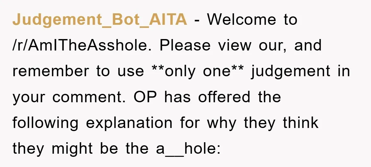 Judgement_Bot_AITA − Welcome to /r/AmITheAsshole. Please view our, and remember to use **only one** judgement in your comment. OP has offered the following explanation for why they think they might...