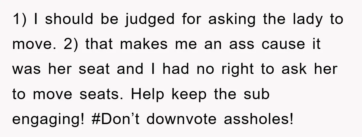 1) I should be judged for asking the lady to move. 2) that makes me an ass cause it was her seat and I had no right to ask her...