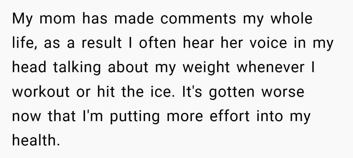 My mom has made comments my whole life, as a result I often hear her voice in my head talking about my weight whenever I workout or hit the ice....