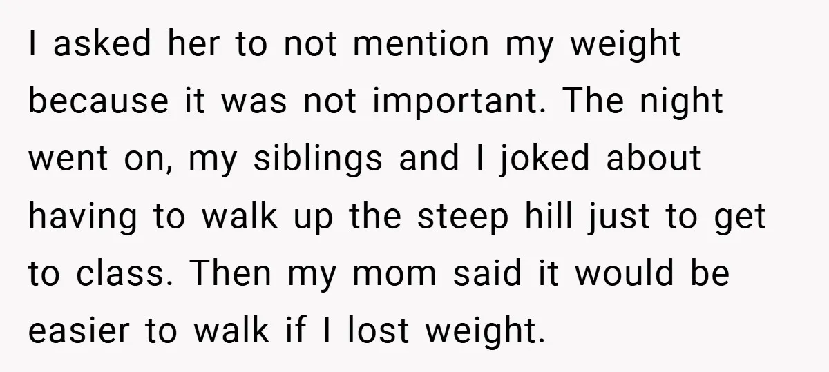 I asked her to not mention my weight because it was not important. The night went on, my siblings and I joked about having to walk up the steep hill...