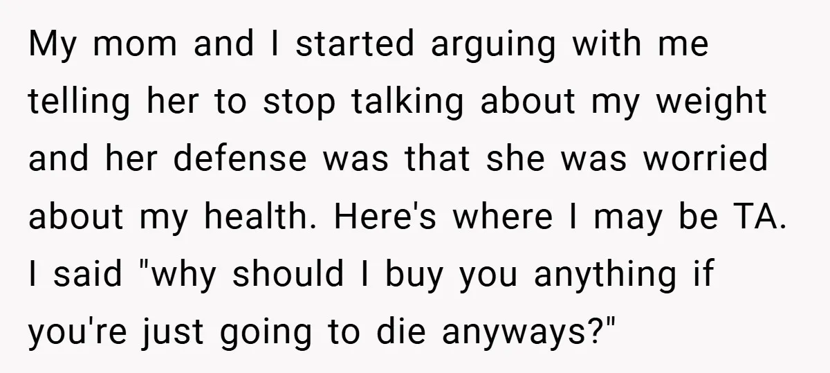 My mom and I started arguing with me telling her to stop talking about my weight and her defense was that she was worried about my health. Here's where I...