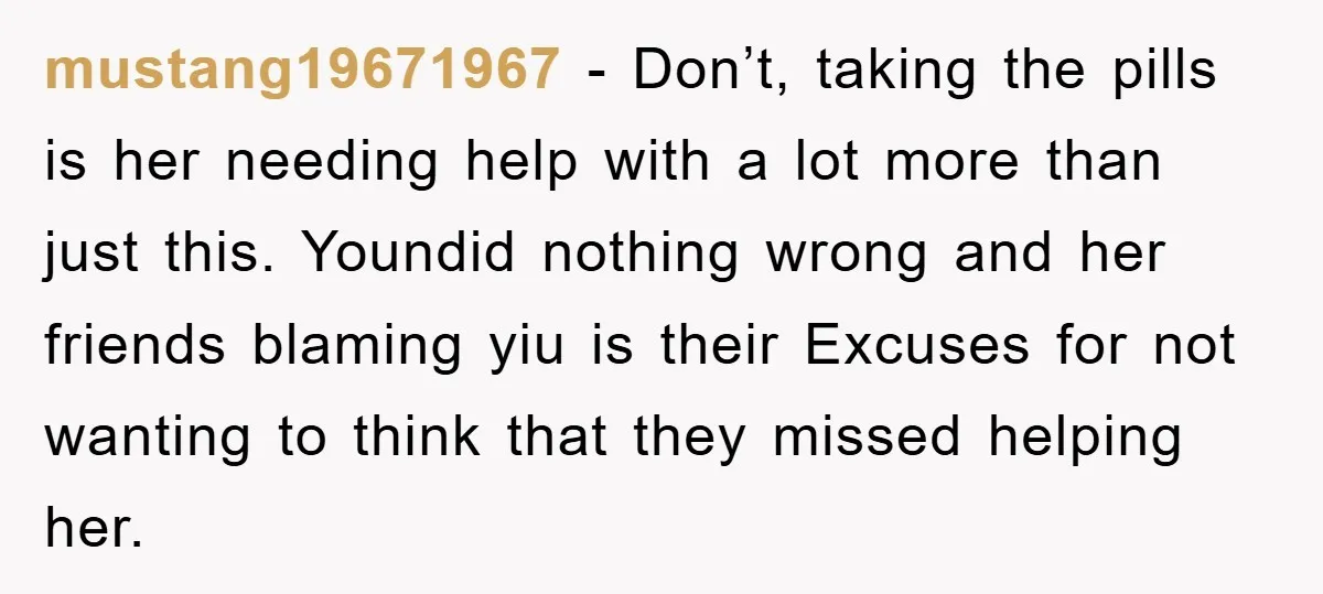 mustang19671967 − Don’t, taking the pills is her needing help with a lot more than just this. Youndid nothing wrong and her friends blaming yiu is their Excuses for not...