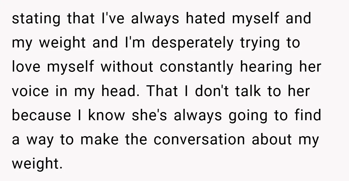 stating that I've always hated myself and my weight and I'm desperately trying to love myself without constantly hearing her voice in my head. That I don't talk to her...