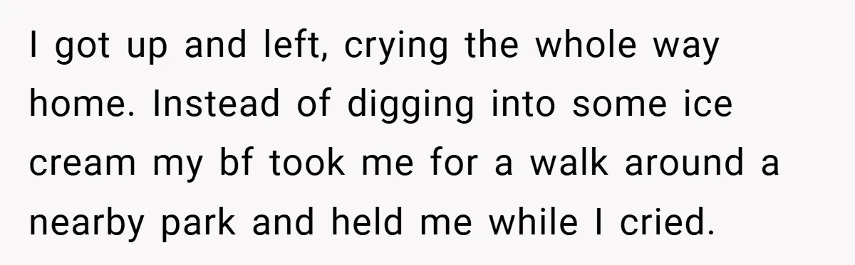 I got up and left, crying the whole way home. Instead of digging into some ice cream my bf took me for a walk around a nearby park and held...