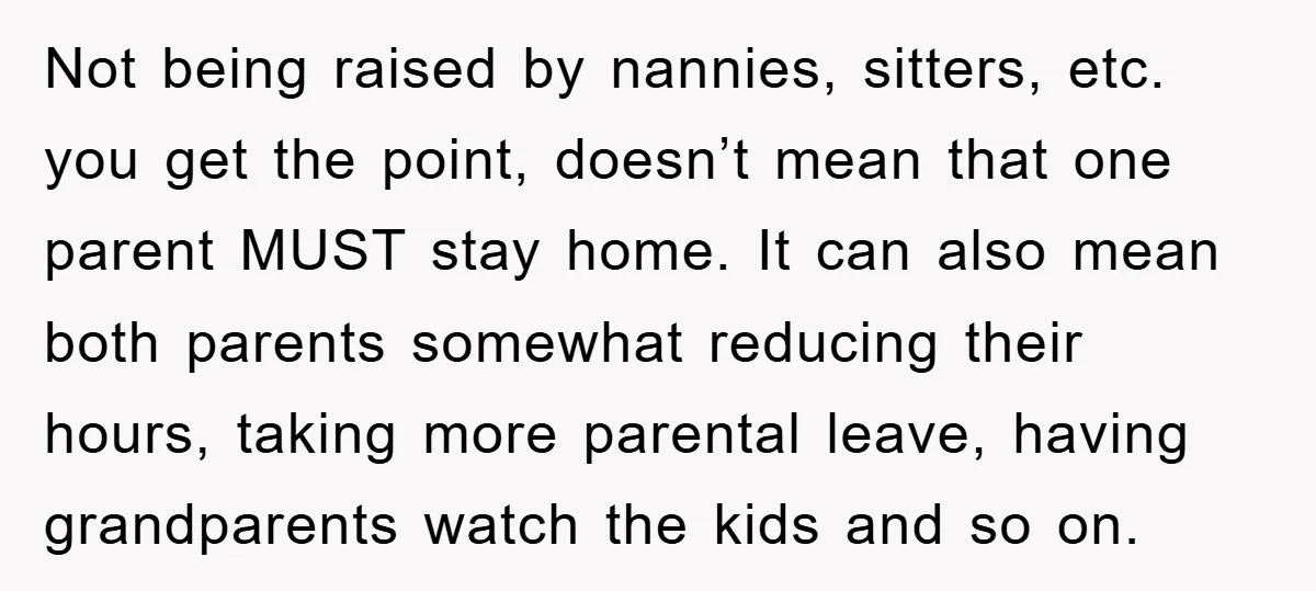 Not being raised by nannies, sitters, etc. you get the point, doesn’t mean that one parent MUST stay home. It can also mean both parents somewhat reducing their hours, taking...