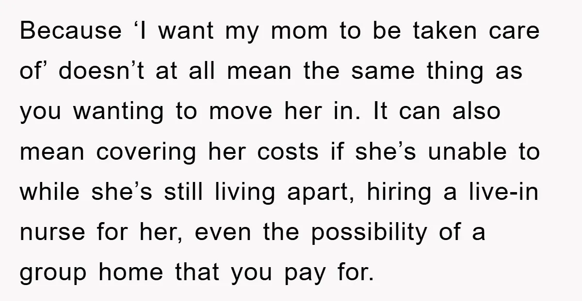 Because ‘I want my mom to be taken care of’ doesn’t at all mean the same thing as you wanting to move her in. It can also mean covering her...