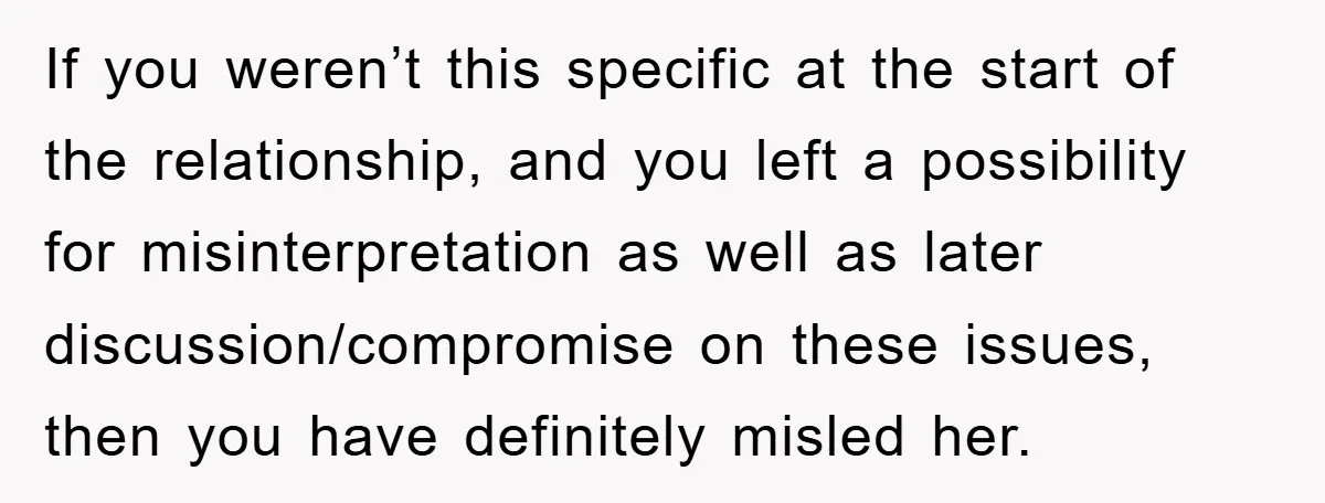 If you weren’t this specific at the start of the relationship, and you left a possibility for misinterpretation as well as later discussion/compromise on these issues, then you have definitely...