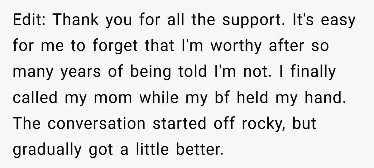 Edit: Thank you for all the support. It's easy for me to forget that I'm worthy after so many years of being told I'm not. I finally called my mom...