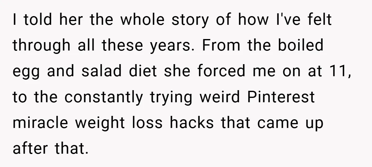 I told her the whole story of how I've felt through all these years. From the boiled egg and salad diet she forced me on at 11, to the constantly...