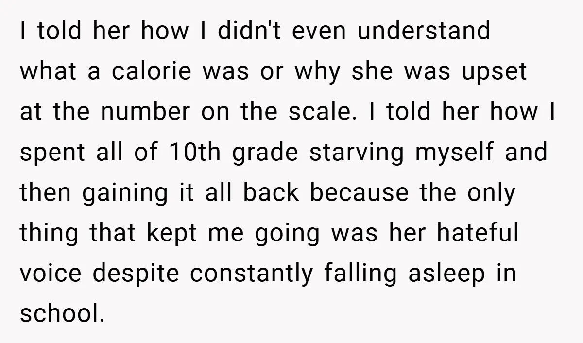 I told her how I didn't even understand what a calorie was or why she was upset at the number on the scale. I told her how I spent all...