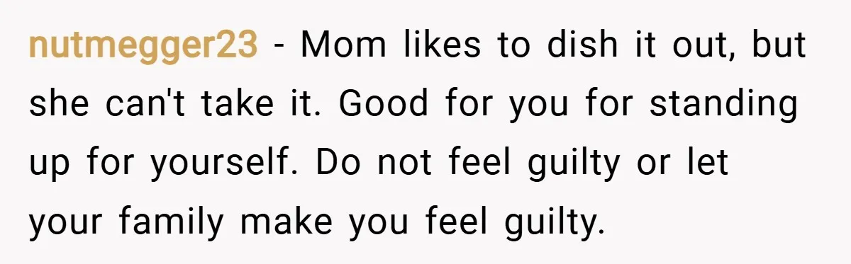 nutmegger23 − Mom likes to dish it out, but she can't take it. Good for you for standing up for yourself. Do not feel guilty or let your family make...